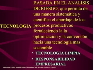 BASADA EN EL ANALISIS
DE RIESGO, que permita de
una manera sistemática y
científica el abordaje de los
procesos productivos
fortaleciendo la la
optimización y la conversión
hacia una tecnología mas
sostenible
• TECNOLOGIA LIMPIA
• RESPONSABILIDAD
EMPRESARIAL
TECNOLOGIA
Ambientes de Trabajo Saludable:Retos y Oportunidades de la Seguridad e Higiene en el Siglo 21
 