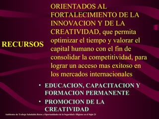 ORIENTADOS AL
FORTALECIMIENTO DE LA
INNOVACION Y DE LA
CREATIVIDAD, que permita
optimizar el tiempo y valorar el
capital humano con el fin de
consolidar la competitividad, para
lograr un acceso mas exitoso en
los mercados internacionales
• EDUCACION, CAPACITACION Y
FORMACION PERMANENTE
• PROMOCION DE LA
CREATIVIDAD
RECURSOS
Ambientes de Trabajo Saludable:Retos y Oportunidades de la Seguridad e Higiene en el Siglo 21
 