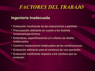 FACTORES DEL TRABAJO
FACTORES DEL TRABAJO
Ingenieria Inadecuada
Ingenieria Inadecuada
 Evaluación insuficiente de las exposiciones a pérdidas.
 Preocupación deficiente en cuanto a los factores
humanos/ergonómicos.
 Estándares, especificaciones y/o criterios de diseño
inadecuados.
 Control e inspecciones inadecuados de las construcciones.
 Evaluación deficiente para el comienzo de una operación.
 Evaluación insuficiente respecto a los cambios que se
producen.
 