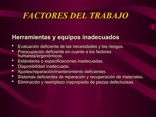 FACTORES DEL TRABAJO
FACTORES DEL TRABAJO
Herramientas y equipos inadecuados
Herramientas y equipos inadecuados
 Evaluación deficiente de las necesidades y los riesgos.
Evaluación deficiente de las necesidades y los riesgos.
 Preocupación deficiente en cuanto a los factores
Preocupación deficiente en cuanto a los factores
humanos/ergonómicos.
humanos/ergonómicos.
 Estándares o especificaciones inadecuadas.
Estándares o especificaciones inadecuadas.
 Disponibilidad inadecuada.
Disponibilidad inadecuada.
 Ajustes/reparación/mantenimiento deficientes.
Ajustes/reparación/mantenimiento deficientes.
 Sistemas deficientes de reparación y recuperación de materiales.
Sistemas deficientes de reparación y recuperación de materiales.
 Eliminación y reemplazo inapropiado de piezas defectuosas.
Eliminación y reemplazo inapropiado de piezas defectuosas.
 