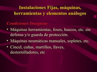 Instalaciones Fijas, máquinas,
Instalaciones Fijas, máquinas,
herramientas y elementos análogos
herramientas y elementos análogos
Condiciones Inseguras
Condiciones Inseguras
• Máquinas herramientas, fosos, huecos, etc. sin
Máquinas herramientas, fosos, huecos, etc. sin
defensa y/o guarda de protección.
defensa y/o guarda de protección.
• Máquinas neumáticas manuales, sopletes, etc.
Máquinas neumáticas manuales, sopletes, etc.
• Cincel, cuñas, martillos, llaves,
Cincel, cuñas, martillos, llaves,
destornilladores, etc
destornilladores, etc
 