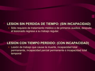  LESION SIN PERDIDA DE TIEMPO: (SIN INCAPACIDAD)
LESION SIN PERDIDA DE TIEMPO: (SIN INCAPACIDAD)
» Sólo requiere de tratamiento médico o de primeros auxilios, después
el lesionado regresa a su trabajo regular.
 LESION CON TIEMPO PERDIDO: (CON INCAPACIDAD)
LESION CON TIEMPO PERDIDO: (CON INCAPACIDAD)
» Lesión de trabajo que cause la muerte, incapacidad total
permanente, incapacidad parcial permanente o incapacidad total
temporal
 