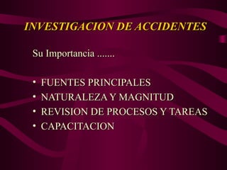 INVESTIGACION DE ACCIDENTES
INVESTIGACION DE ACCIDENTES
Su Importancia .......
Su Importancia .......
• FUENTES PRINCIPALES
FUENTES PRINCIPALES
• NATURALEZA Y MAGNITUD
NATURALEZA Y MAGNITUD
• REVISION DE PROCESOS Y TAREAS
REVISION DE PROCESOS Y TAREAS
• CAPACITACION
CAPACITACION
 