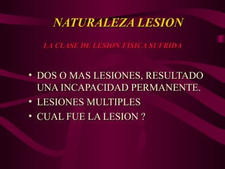 NATURALEZA LESION
NATURALEZA LESION
• DOS O MAS LESIONES, RESULTADO
DOS O MAS LESIONES, RESULTADO
UNA INCAPACIDAD PERMANENTE.
UNA INCAPACIDAD PERMANENTE.
• LESIONES MULTIPLES
LESIONES MULTIPLES
• CUAL FUE LA LESION ?
CUAL FUE LA LESION ?
LA CLASE DE LESION FISICA SUFRIDA
LA CLASE DE LESION FISICA SUFRIDA
 