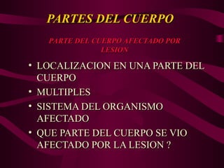 PARTES DEL CUERPO
PARTES DEL CUERPO
• LOCALIZACION EN UNA PARTE DEL
LOCALIZACION EN UNA PARTE DEL
CUERPO
CUERPO
• MULTIPLES
MULTIPLES
• SISTEMA DEL ORGANISMO
SISTEMA DEL ORGANISMO
AFECTADO
AFECTADO
• QUE PARTE DEL CUERPO SE VIO
QUE PARTE DEL CUERPO SE VIO
AFECTADO POR LA LESION ?
AFECTADO POR LA LESION ?
PARTE DEL CUERPO AFECTADO POR
PARTE DEL CUERPO AFECTADO POR
LESION
LESION
 