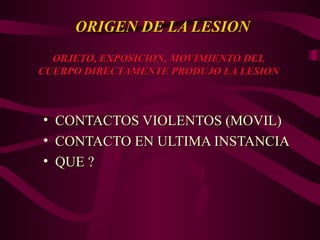 ORIGEN DE LA LESION
ORIGEN DE LA LESION
• CONTACTOS VIOLENTOS (MOVIL)
CONTACTOS VIOLENTOS (MOVIL)
• CONTACTO EN ULTIMA INSTANCIA
CONTACTO EN ULTIMA INSTANCIA
• QUE ?
QUE ?
OBJETO, EXPOSICION, MOVIMIENTO DEL
OBJETO, EXPOSICION, MOVIMIENTO DEL
CUERPO DIRECTAMENTE PRODUJO LA LESION
CUERPO DIRECTAMENTE PRODUJO LA LESION
 