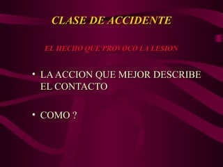 CLASE DE ACCIDENTE
CLASE DE ACCIDENTE
• LAACCION QUE MEJOR DESCRIBE
LAACCION QUE MEJOR DESCRIBE
EL CONTACTO
EL CONTACTO
• COMO ?
COMO ?
EL HECHO QUE PROVOCO LA LESION
EL HECHO QUE PROVOCO LA LESION
 