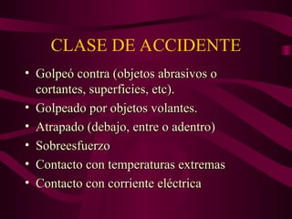 CLASE DE ACCIDENTE
• Golpeó contra (objetos abrasivos o
Golpeó contra (objetos abrasivos o
cortantes, superficies, etc).
cortantes, superficies, etc).
• Golpeado por objetos volantes.
Golpeado por objetos volantes.
• Atrapado (debajo, entre o adentro)
Atrapado (debajo, entre o adentro)
• Sobreesfuerzo
Sobreesfuerzo
• Contacto con temperaturas extremas
Contacto con temperaturas extremas
• Contacto con corriente eléctrica
Contacto con corriente eléctrica
 
