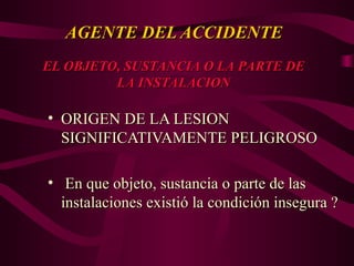 AGENTE DEL ACCIDENTE
AGENTE DEL ACCIDENTE
• ORIGEN DE LA LESION
ORIGEN DE LA LESION
SIGNIFICATIVAMENTE PELIGROSO
SIGNIFICATIVAMENTE PELIGROSO
• En que objeto, sustancia o parte de las
En que objeto, sustancia o parte de las
instalaciones existió la condición insegura ?
instalaciones existió la condición insegura ?
EL OBJETO, SUSTANCIA O LA PARTE DE
EL OBJETO, SUSTANCIA O LA PARTE DE
LA INSTALACION
LA INSTALACION
 