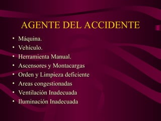 AGENTE DEL ACCIDENTE
• Máquina.
Máquina.
• Vehículo.
Vehículo.
• Herramienta Manual.
Herramienta Manual.
• Ascensores y Montacargas
Ascensores y Montacargas
• Orden y Limpieza deficiente
Orden y Limpieza deficiente
• Areas congestionadas
Areas congestionadas
• Ventilación Inadecuada
Ventilación Inadecuada
• Iluminación Inadecuada
Iluminación Inadecuada
 