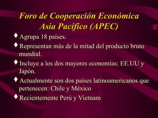 Foro de Cooperación Económica
Foro de Cooperación Económica
Asia Pacífico (APEC)
Asia Pacífico (APEC)
Agrupa 18 países.
Agrupa 18 países.
Representan más de la mitad del producto bruto
Representan más de la mitad del producto bruto
mundial.
mundial.
Incluye a los dos mayores economías: EE.UU y
Incluye a los dos mayores economías: EE.UU y
Japón.
Japón.
Actualmente son dos países latinoamericanos que
Actualmente son dos países latinoamericanos que
pertenecen: Chile y México
pertenecen: Chile y México
Recientemente Perú y Vietnam
Recientemente Perú y Vietnam
 