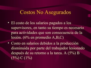 Costos No Asegurados
• El costo de los salarios pagados a los
supervisores, en tanto su tiempo es necesario
para actividades que son consecuencia de la
lesión. (6% en promedio A,B,C)
• Costo en salarios debidos a la producción
disminuida por parte del trabajador lesionado
después de su retorno a la tarea. A (5%) B
(5%) C (1%)
 
