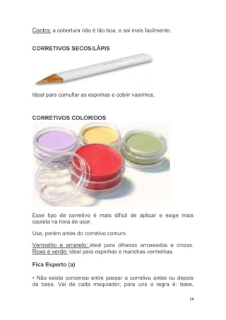 14
Contra: a cobertura não é tão boa, e sai mais facilmente.
CORRETIVOS SECOS/LÁPIS
Ideal para camuflar as espinhas e cobrir vasinhos.
CORRETIVOS COLORIDOS
Esse tipo de corretivo é mais difícil de aplicar e exige mais
cautela na hora de usar.
Use, porém antes do corretivo comum.
Vermelho e amarelo: ideal para olheiras arroxeadas e cinzas.
Roxo e verde: ideal para espinhas e manchas vermelhas.
Fica Esperto (a)
• Não existe consenso entre passar o corretivo antes ou depois
da base. Vai de cada maquiador; para uns a regra é: base,
 