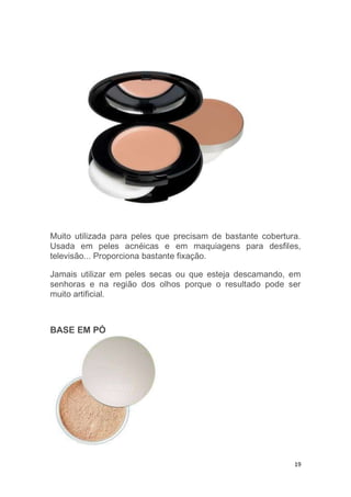 19
Muito utilizada para peles que precisam de bastante cobertura.
Usada em peles acnéicas e em maquiagens para desfiles,
televisão... Proporciona bastante fixação.
Jamais utilizar em peles secas ou que esteja descamando, em
senhoras e na região dos olhos porque o resultado pode ser
muito artificial.
BASE EM PÓ
 