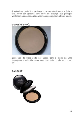 20
A cobertura deste tipo de base pode ser considerada média a
alta. Pode ser aplicada com pincel ou esponja. Sua principal
vantagem são os minerais e vitaminas que ajudam a tratar a pele.
DUO (BASE + PÓ)
Esse tipo de base pode ser usado com a ajuda de uma
esponjinha umedecida como base compacta ou ele seco como
pó.
PANCAKE
 