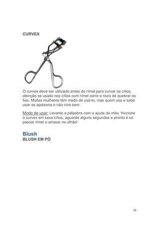 31
CURVEX
O curvex deve ser utilizado antes do rímel para curvar os cílios,
atenção se usado nos cílios com rímel corre o risco de quebrar os
fios. Muitas mulheres têm medo de usá-lo, mas quem usa e sabe
usar se apaixona e não vive sem.
Modo de usar: Levante a pálpebra com a ajuda da mão, friccione
o curvex em seus cílios, aguarde alguns segundos e pronto é só
passar rímel e arrasar no olhão!
Blush
BLUSH EM PÓ
 
