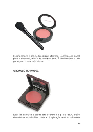 32
É com certeza o tipo de blush mais utilizado. Necessita de pincel
para a aplicação, mas é de fácil manuseio. É aconselhável o uso
para quem possui pele oleosa.
CREMOSO OU MUSSE
Este tipo de blush é usado para quem tem a pele seca. O efeito
deste blush na pele é bem natural. A aplicação deve ser feita com
 