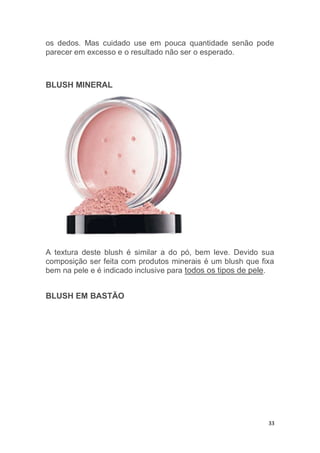 33
os dedos. Mas cuidado use em pouca quantidade senão pode
parecer em excesso e o resultado não ser o esperado.
BLUSH MINERAL
A textura deste blush é similar a do pó, bem leve. Devido sua
composição ser feita com produtos minerais é um blush que fixa
bem na pele e é indicado inclusive para todos os tipos de pele.
BLUSH EM BASTÃO
 