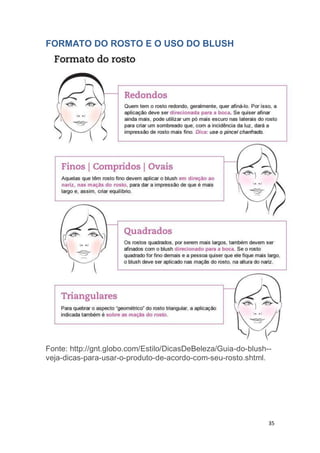35
FORMATO DO ROSTO E O USO DO BLUSH
Fonte: http://gnt.globo.com/Estilo/DicasDeBeleza/Guia-do-blush--
veja-dicas-para-usar-o-produto-de-acordo-com-seu-rosto.shtml.
 