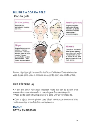 36
BLUSH E A COR DA PELE
Fonte: http://gnt.globo.com/Estilo/DicasDeBeleza/Guia-do-blush--
veja-dicas-para-usar-o-produto-de-acordo-com-seu-rosto.shtml.
FICA ESPERTO (A)
• A cor do blush não pode destoar muito da cor do batom que
você estiver usando senão a maquiagem fica deselegante.
• Você pode usar o blush para dar a pele um “ar” bronzeado.
• Com a ajuda de um pincel para blush você pode contornar seu
rosto e corrigir imperfeições, experimente!
Batom
BATOM EM BASTÃO
 
