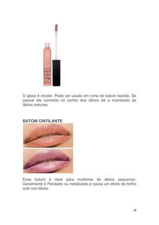 38
O gloss é incolor. Pode ser usado em cima do batom bastão. Se
passar ele somente no centro dos lábios dá a impressão de
lábios maiores.
BATOM CINTILANTE
Esse batom é ideal para mulheres de lábios pequenos.
Geralmente é Perolado ou metalizado,e causa um efeito de brilho
sutil nos lábios.
 