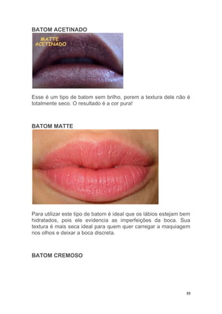 39
BATOM ACETINADO
Esse é um tipo de batom sem brilho, porem a textura dele não é
totalmente seco. O resultado é a cor pura!
BATOM MATTE
Para utilizar este tipo de batom é ideal que os lábios estejam bem
hidratados, pois ele evidencia as imperfeições da boca. Sua
textura é mais seca ideal para quem quer carregar a maquiagem
nos olhos e deixar a boca discreta.
BATOM CREMOSO
 