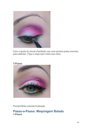 47
Com a ajuda do pincel chanfrado use uma sombra preta cremosa
para delinear. Faça o traço bem rente aos cílios.
7-Passo
Pronto!Olhão colorido finalizado.
Passo-a-Passo: Maquiagem Balada
1-Passo
 