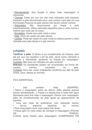 6
• Demaquilante: Sua função é retirar toda maquiagem e
impurezas;
• Cremes: Estes por sua vez são mais indicados para pessoas
possuem a pele denominada seca, pois contem mais óleo em sua
formulação.Pessoas de pele oleosa não devem utilizar cremes.
• Sabonetes: São responsáveis por limpar a pele
superficialmente. Utilize sabonete especifico para o rosto nunca o
mesmo que você usa no corpo.
• Emulsões: Usado para pele mista e seca.
• Géis: Deve ser usado em pele oleosa.
• Loções: Pode ser usado em pele mista ou oleosa (porém o mais
indicado para pele oleosa é o gel mesmo).
2-PASSO
Tonificar a pele: O tônico é um complemento da limpeza, pois
ele por sua vez equilibra o pH da pele, serve como calmante e
controla a oleosidade, ajudando na fixação da maquiagem.
Cuidado: Não deve ser utilizado em pele sensível.
Hidratar: Os hidratantes podem ser encontrados em forma de:
Loções, cremes, emulsões ou géis.
Cuidado: Deve ser usado (hidratante) conforme seu tipo de pele
(mista, seca, oleosa ou normal).
FICA ESPERTO(A):
• Use protetor solar (SEMPRE);
• Retire a maquiagem antes de dormir; (Não adianta apenas
passar demaquilante...). Passe-o e depois lave o rosto com água
abundante para tirar toda a maquiagem. Dormir com maquiagem
além do envelhecimento da pele ajuda ao aparecimento de
espinha.
• Lave seu rosto de preferência com sabonete neutro;
• Nunca esprema espinhas ou cravos;
• Para maquiagem durar mais segue três dicas:
1-Passe gelo no rosto antes de começar a maquiagem; (FECHA
OS POROS);
2-Utilize spray fixador para maquiagem; (COMPRADAS EM
 