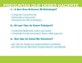 PREGUNTAS QUE DEBES HACERTE
1.- A Que Área Enfocare Mi Estrategia?
- Compartir Conocimiento
- Formación y Educación
- Promoción de Mis Actividades
2.- En que Tipo de Canal Trabajaré?
- Contenido Multimedia (video y/o audio)
- Contenido Escrito (manuales, libros, white paper’s)
3.- Que tipo de Canal Me Conviene?
- por Tipo de Audiencia (segmentación cualitativa)
- por Número de Miembros (segmentación cuantitativa)
 