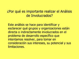 ¿Por qué es importante realizar el Análisis de Involucrados? Este análisis se hace para identificar y esclarecer qué grupos y organizaciones están directa o indirectamente involucrados en el problema de desarrollo específico que intentamos resolver, para tomar en consideración sus intereses, su potencial y sus limitaciones. 