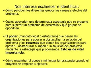 Nos interesa esclarecer e identificar: Cómo perciben los diferentes grupos las causas y efectos del problema. Cuáles apoyarían una determinada estrategia que se propone para superar un problema de desarrollo y qué grupos se opondrían.  El  poder  (mandato legal o estatutario) que tienen las organizaciones para apoyar u obstaculizar la solución del problema y los  recursos  que tienen las organizaciones para apoyar u obstaculizar o impedir  la solución del problema mediante la estrategia que proponemos.  Esto es de vital importancia. Cómo maximizar el apoyo y minimizar la resistencia cuando el proyecto se empiece a ejecutar. 