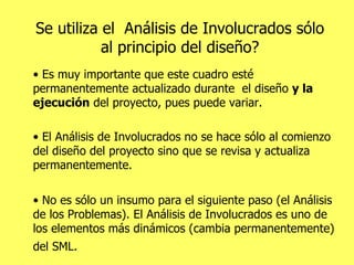 Se utiliza el  Análisis de Involucrados sólo al principio del diseño? •  Es muy importante que este cuadro esté permanentemente actualizado durante  el diseño  y la ejecución  del proyecto, pues puede variar.  •  El Análisis de Involucrados no se hace sólo al comienzo del diseño del proyecto sino que se revisa y actualiza permanentemente.  •  No es sólo un insumo para el siguiente paso (el Análisis de los Problemas). El Análisis de Involucrados es uno de los elementos más dinámicos (cambia permanentemente) del SML.   