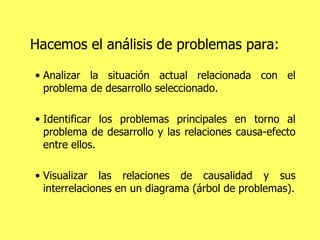 Hacemos el análisis de problemas para: Analizar la situación actual relacionada con el problema de desarrollo seleccionado. Identificar los problemas principales en torno al problema de desarrollo y las relaciones causa-efecto entre ellos.  Visualizar las relaciones de causalidad y sus interrelaciones en un diagrama (árbol de problemas). 