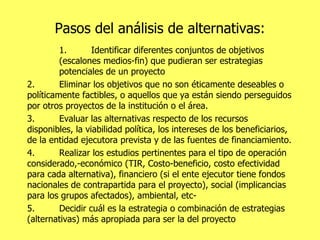 Pasos del análisis de alternativas: 1. Identificar diferentes conjuntos de objetivos (escalones medios-fin) que pudieran ser estrategias potenciales de un proyecto 2. Eliminar los objetivos que no son éticamente deseables o políticamente factibles, o aquellos que ya están siendo perseguidos por otros proyectos de la institución o el área.  3. Evaluar las alternativas respecto de los recursos disponibles, la viabilidad política, los intereses de los beneficiarios, de la entidad ejecutora prevista y de las fuentes de financiamiento. 4. Realizar los estudios pertinentes para el tipo de operación considerado,-económico (TIR, Costo-beneficio, costo efectividad para cada alternativa), financiero (si el ente ejecutor tiene fondos nacionales de contrapartida para el proyecto), social (implicancias para los grupos afectados), ambiental, etc- 5. Decidir cuál es la estrategia o combinación de estrategias (alternativas) más apropiada para ser la del proyecto 