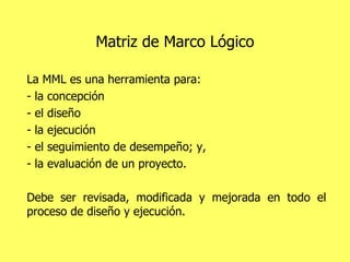 Matriz de Marco Lógico La MML es una herramienta para: - la concepción - el diseño - la ejecución  - el seguimiento de desempeño; y, - la evaluación de un proyecto.  Debe ser revisada, modificada y mejorada en todo el proceso de diseño y ejecución. 