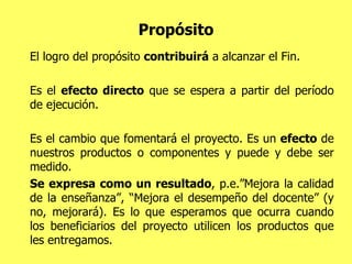 Propósito El logro del propósito  contribuirá  a alcanzar el Fin.  Es el  efecto directo  que se espera a partir del período de ejecución.  Es el cambio que fomentará el proyecto. Es un  efecto  de nuestros productos o componentes y puede y debe ser medido.  Se expresa como un resultado , p.e.”Mejora la calidad de la enseñanza”, “Mejora el desempeño del docente” (y no, mejorará). Es lo que esperamos que ocurra cuando los beneficiarios del proyecto utilicen los productos que les entregamos. 