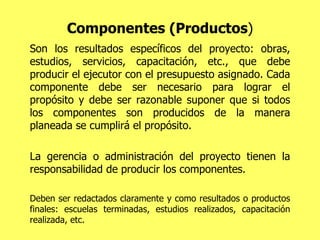 Componentes (Productos ) Son los resultados específicos del proyecto: obras, estudios, servicios, capacitación, etc., que debe producir el ejecutor con el presupuesto asignado. Cada componente debe ser necesario para lograr el propósito y debe ser razonable suponer que si todos los componentes son producidos de la manera planeada se cumplirá el propósito. La gerencia o administración del proyecto tienen la responsabilidad de producir los componentes.  Deben ser redactados claramente y como resultados o productos finales: escuelas terminadas, estudios realizados, capacitación realizada, etc. 