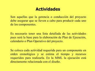 Actividades Son aquellas que la gerencia o conducción del proyecto debe asegurar que se lleven a cabo para producir cada uno de los componentes.  Es necesario tener una lista detallada de las actividades pues será la base para la elaboración de Plan de Ejecución, calendario o Plan Operativo del proyecto. Se coloca cada actividad requerida para un componente en orden cronológico y se estima el tiempo y recursos requeridos para realizarla. En la MML la ejecución está directamente relacionada con el diseño. 