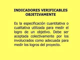 INDICADORES VERIFICABLES OBJETIVAMENTE Es la especificación cuantitativa o cualitativa utilizada para medir el logro de un objetivo. Debe ser aceptada colectivamente por los involucrados como adecuada para medir los logros del proyecto. 