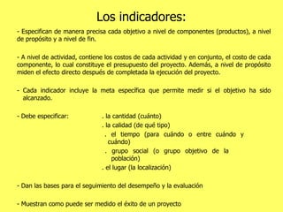 Los indicadores: - Especifican de manera precisa cada objetivo a nivel de componentes (productos), a nivel de propósito y a nivel de fin.  - A nivel de actividad, contiene los costos de cada actividad y en conjunto, el costo de cada componente, lo cual constituye el presupuesto del proyecto. Además, a nivel de propósito miden el efecto directo después de completada la ejecución del proyecto. - Cada indicador incluye la meta específica que permite medir si el objetivo ha sido    alcanzado.  - Debe especificar: . la cantidad (cuánto)   . la calidad (de qué tipo)   . el tiempo (para cuándo o entre cuándo y      cuándo)   . grupo social (o grupo objetivo de la    población)   . el lugar (la localización) - Dan las bases para el seguimiento del desempeño y la evaluación - Muestran como puede ser medido el éxito de un proyecto 