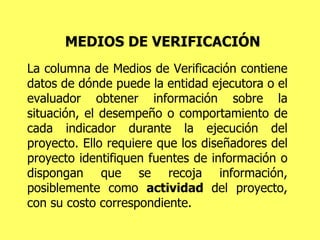 MEDIOS DE VERIFICACIÓN La columna de Medios de Verificación contiene datos de dónde puede la entidad ejecutora o el evaluador obtener información sobre la situación, el desempeño o comportamiento de cada indicador durante la ejecución del proyecto. Ello requiere que los diseñadores del proyecto identifiquen fuentes de información o dispongan que se recoja información, posiblemente como  actividad  del proyecto, con su costo correspondiente. 