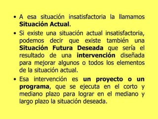 A esa situación insatisfactoria la llamamos  Situación Actual .  Si existe una situación actual   insatisfactoria, podemos decir que existe también una  Situación Futura Deseada  que sería el resultado de una  intervención  diseñada para mejorar algunos o todos los elementos de la situación actual.  Esa intervención es  un proyecto o un programa , que se ejecuta en el corto y mediano plazo para lograr en el mediano y largo plazo la situación deseada. 