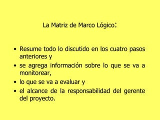 La Matriz de Marco Lógico : Resume todo lo discutido en los cuatro pasos anteriores y  se agrega información sobre lo que se va a monitorear,  lo que se va a evaluar y  el alcance de la responsabilidad del gerente del proyecto. 