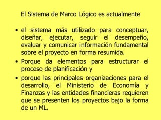 El Sistema de Marco Lógico es actualmente el sistema más utilizado para conceptuar, diseñar, ejecutar, seguir el desempeño, evaluar y comunicar información fundamental sobre el proyecto en forma resumida. Porque da elementos para estructurar el proceso de planificación y  porque las principales organizaciones para el desarrollo, el Ministerio de Economía y Finanzas y las entidades financieras requieren que se presenten los proyectos bajo la forma de un ML. 