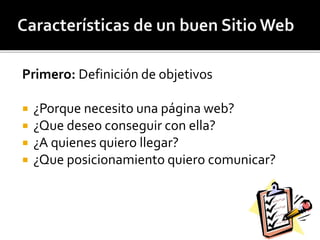 Primero: Definición de objetivos 
 ¿Porque necesito una página web? 
 ¿Que deseo conseguir con ella? 
 ¿A quienes quiero llegar? 
 ¿Que posicionamiento quiero comunicar? 
 