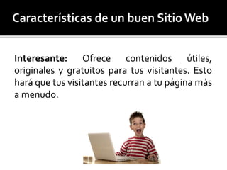 Interesante: Ofrece contenidos útiles, 
originales y gratuitos para tus visitantes. Esto 
hará que tus visitantes recurran a tu páginamás 
a menudo. 
 