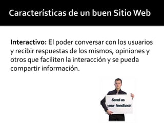Interactivo: El poder conversar con los usuarios 
y recibir respuestas de los mismos, opiniones y 
otros que faciliten la interacción y se pueda 
compartir información. 
 