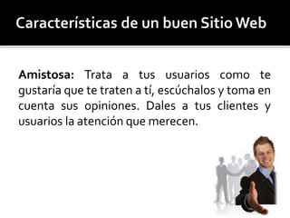 Amistosa: Trata a tus usuarios como te 
gustaría que te traten a tí, escúchalos y toma en 
cuenta sus opiniones. Dales a tus clientes y 
usuarios la atención que merecen. 
 
