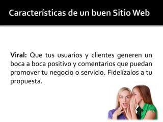 Viral: Que tus usuarios y clientes generen un 
boca a boca positivo y comentarios que puedan 
promover tu negocio o servicio. Fidelízalos a tu 
propuesta. 
 