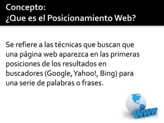 Se refiere a las técnicas que buscan que 
una página web aparezca en las primeras 
posiciones de los resultados en 
buscadores (Google, Yahoo!, Bing) para 
una serie de palabras o frases. 
 